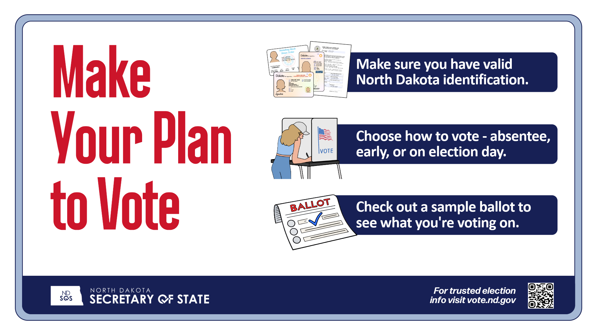Make Your Plan to Vote. Make sure you have valid North Dakota ID. Choose how to vote - absentee, early, on election day. Check out a sample ballot. North Dakota Secretary of State logo and for more information go to vote.nd.gov.